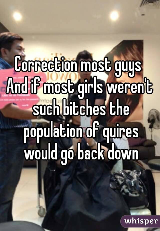 Correction most guys 
And if most girls weren't such bitches the population of quires would go back down