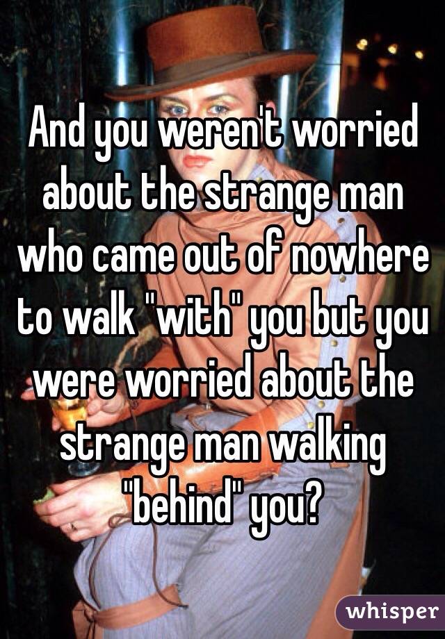 And you weren't worried about the strange man who came out of nowhere to walk "with" you but you were worried about the strange man walking "behind" you?