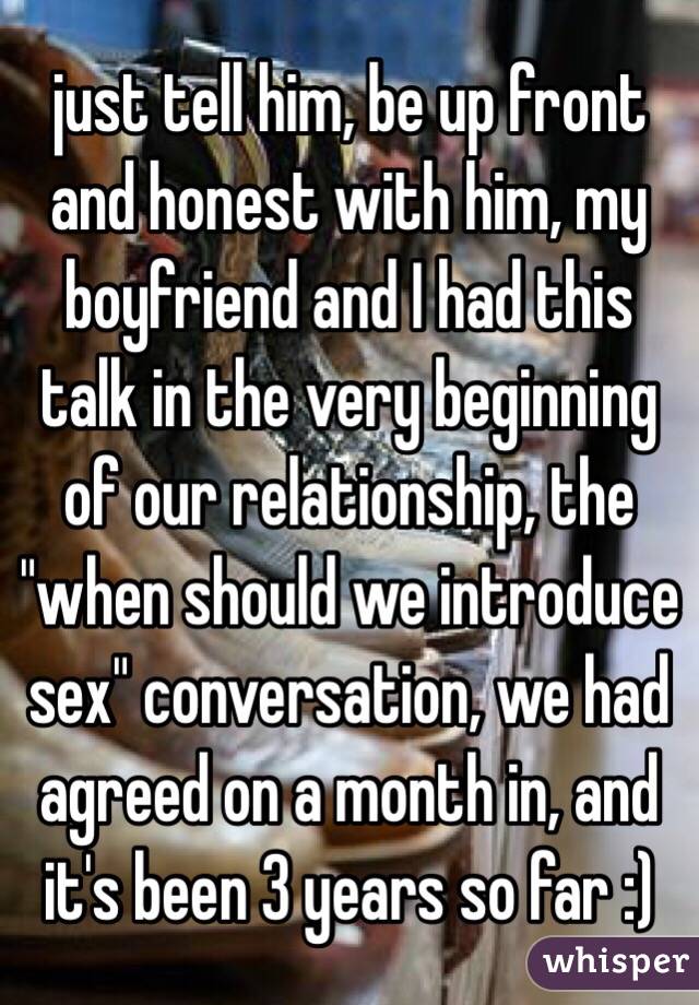 just tell him, be up front and honest with him, my boyfriend and I had this talk in the very beginning of our relationship, the "when should we introduce sex" conversation, we had agreed on a month in, and it's been 3 years so far :) 