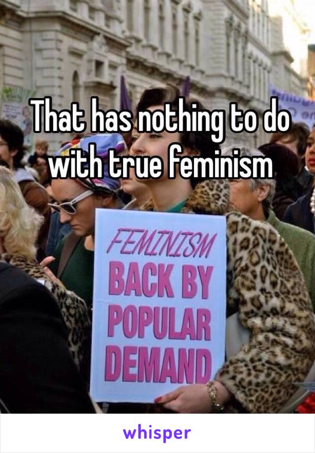 That has nothing to do with true feminism