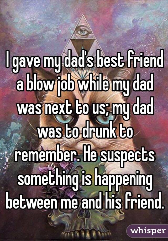 I gave my dad's best friend a blow job while my dad was next to us; my dad was to drunk to remember. He suspects something is happening between me and his friend. 
