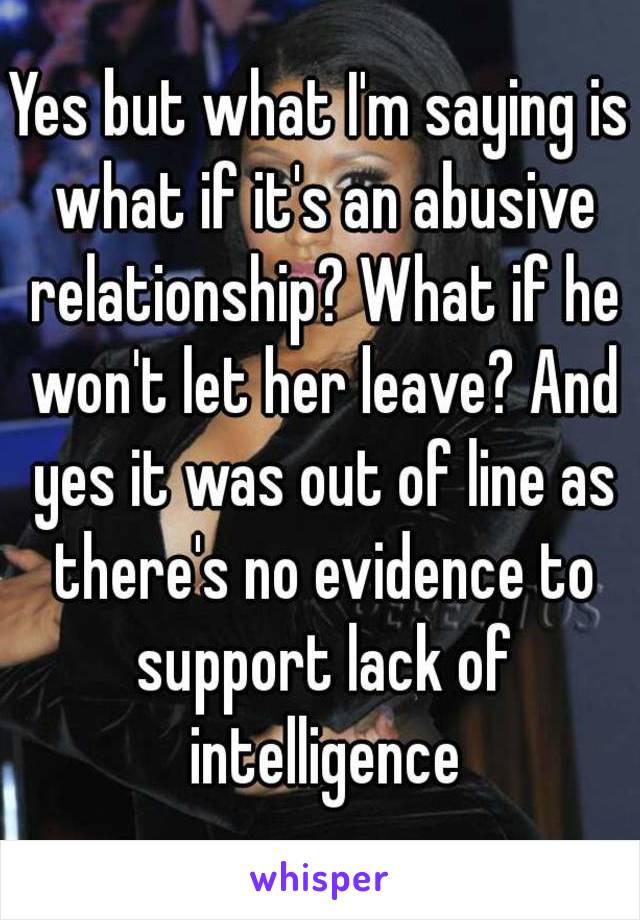 Yes but what I'm saying is what if it's an abusive relationship? What if he won't let her leave? And yes it was out of line as there's no evidence to support lack of intelligence