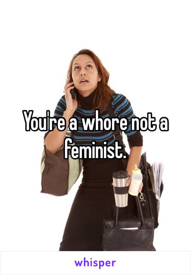 You're a whore not a feminist.