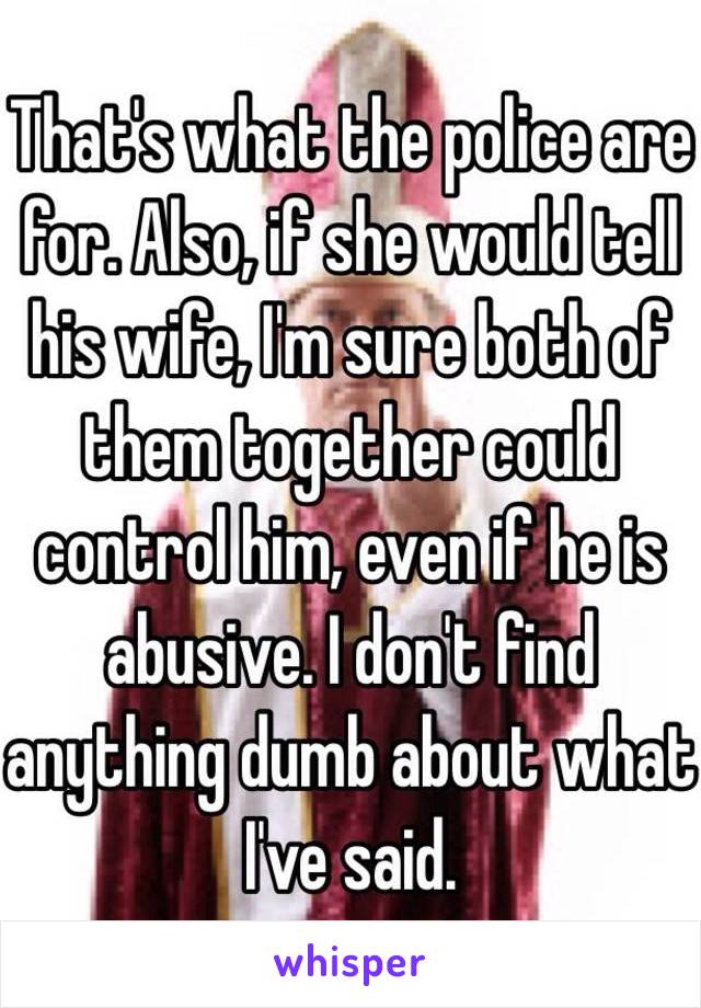 That's what the police are for. Also, if she would tell his wife, I'm sure both of them together could control him, even if he is abusive. I don't find anything dumb about what I've said. 
