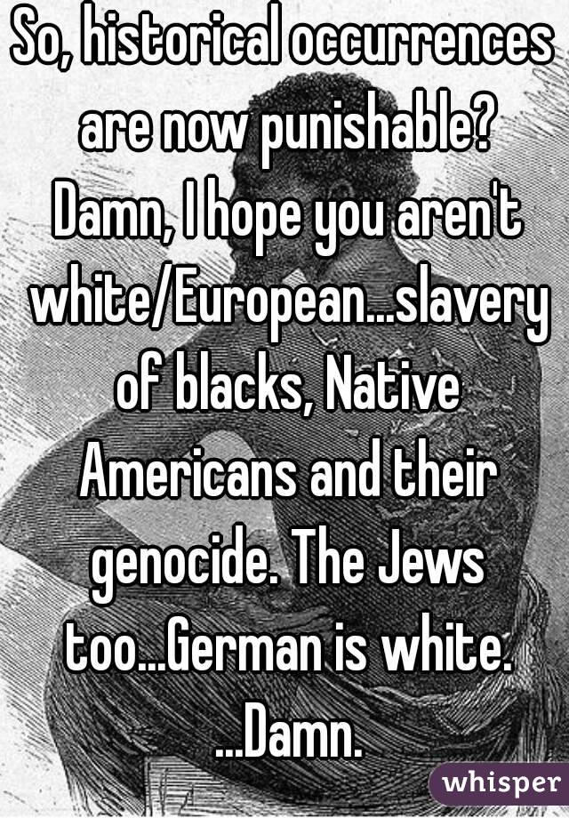 So, historical occurrences are now punishable? Damn, I hope you aren't white/European...slavery of blacks, Native Americans and their genocide. The Jews too...German is white. ...Damn.