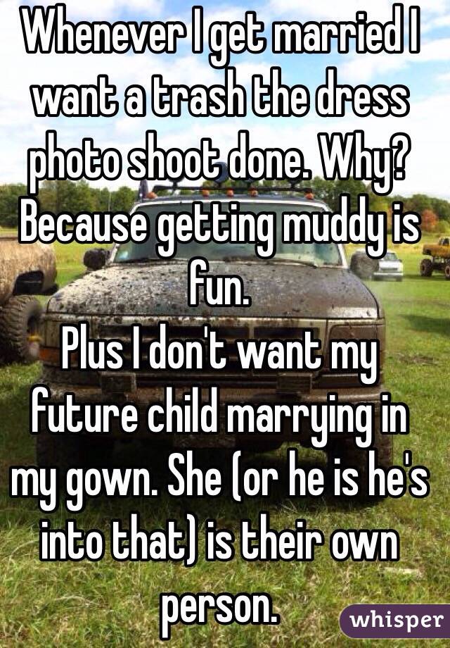 Whenever I get married I want a trash the dress photo shoot done. Why? 
Because getting muddy is fun.
Plus I don't want my future child marrying in my gown. She (or he is he's into that) is their own person.