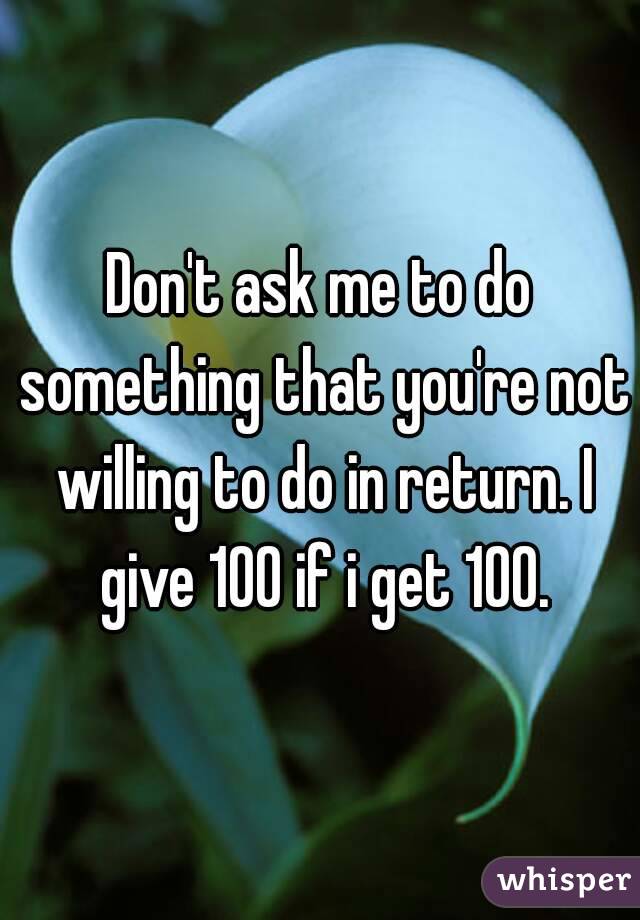 Don't ask me to do something that you're not willing to do in return. I give 100 if i get 100.