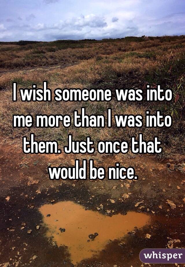 I wish someone was into me more than I was into them. Just once that would be nice. 