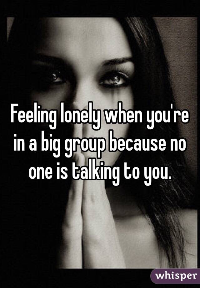 Feeling lonely when you're in a big group because no one is talking to you.