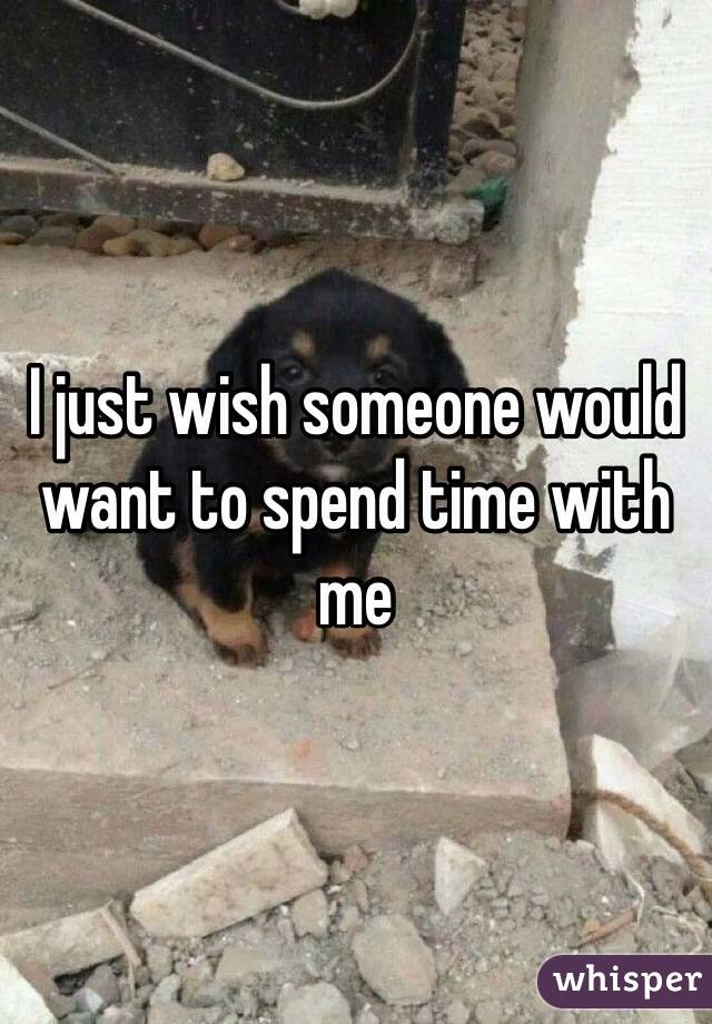 I just wish someone would want to spend time with me