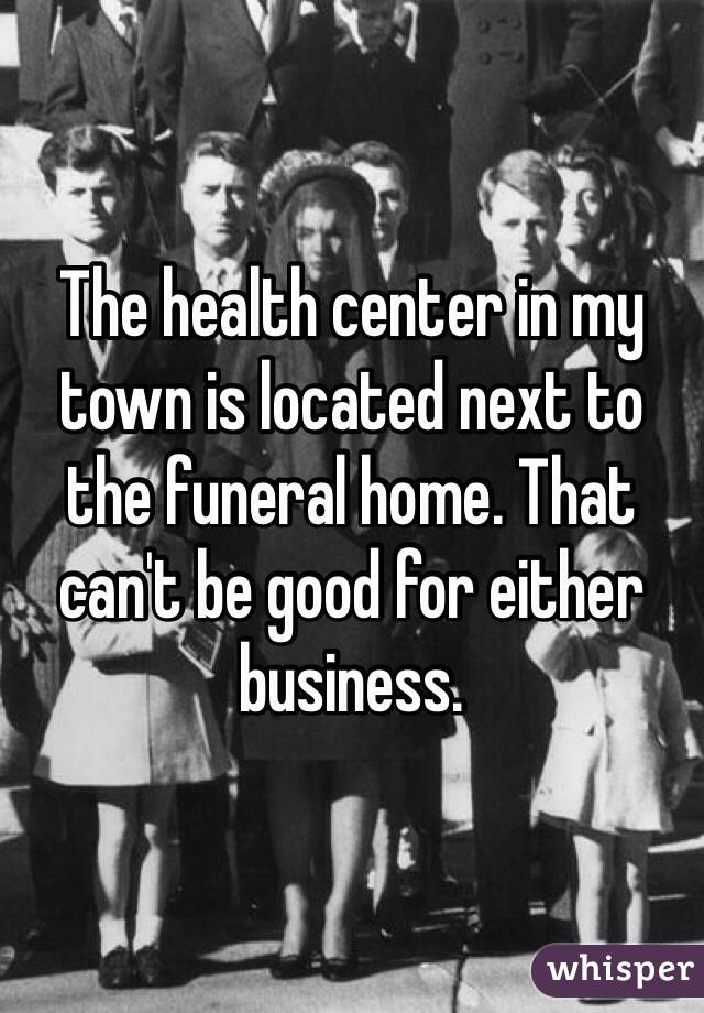 The health center in my town is located next to the funeral home. That can't be good for either business.