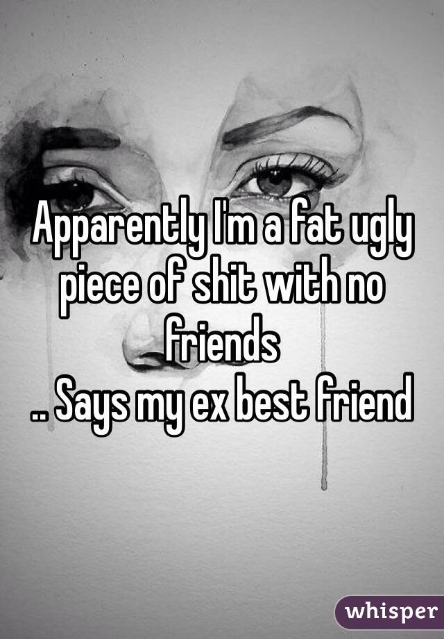 Apparently I'm a fat ugly piece of shit with no friends
.. Says my ex best friend 