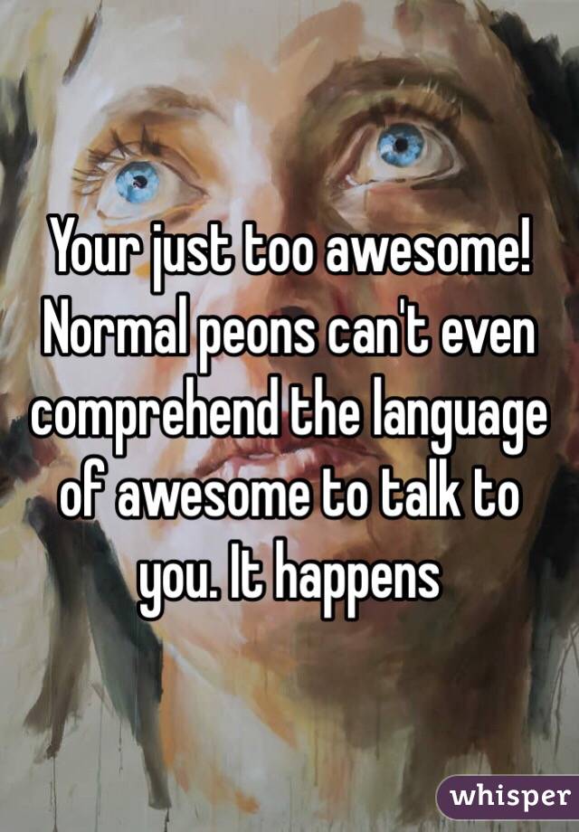 Your just too awesome! Normal peons can't even comprehend the language of awesome to talk to you. It happens