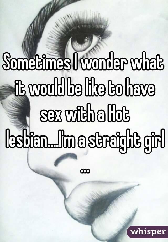 Sometimes I wonder what it would be like to have sex with a Hot lesbian....I'm a straight girl ...