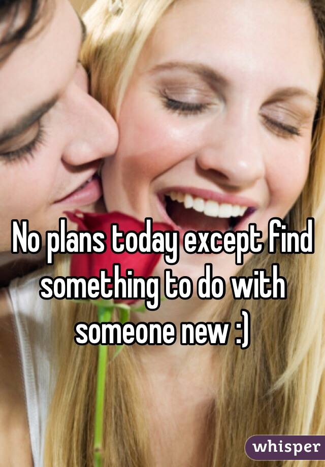 No plans today except find something to do with someone new :) 
