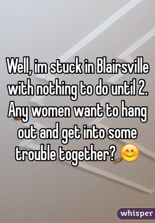 Well, im stuck in Blairsville with nothing to do until 2. Any women want to hang out and get into some trouble together? 😊