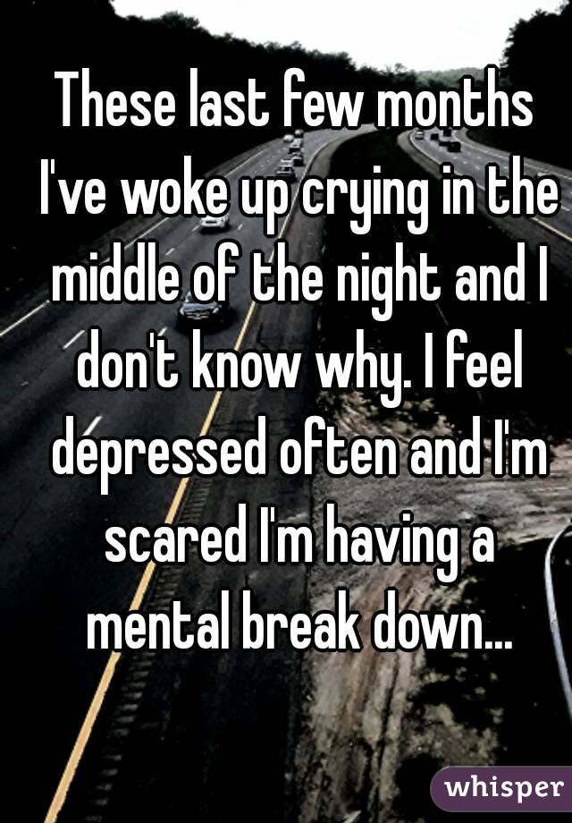 These last few months I've woke up crying in the middle of the night and I don't know why. I feel depressed often and I'm scared I'm having a mental break down...