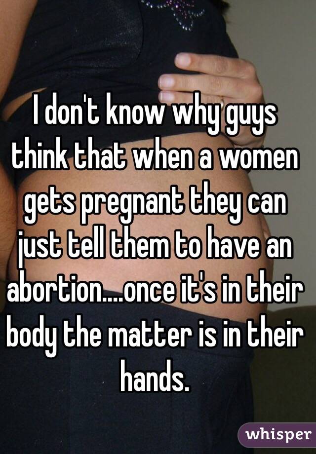 I don't know why guys think that when a women gets pregnant they can just tell them to have an abortion....once it's in their body the matter is in their hands.