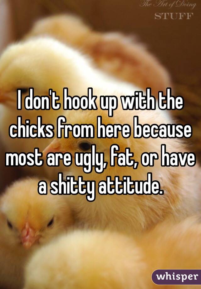 I don't hook up with the chicks from here because most are ugly, fat, or have a shitty attitude. 