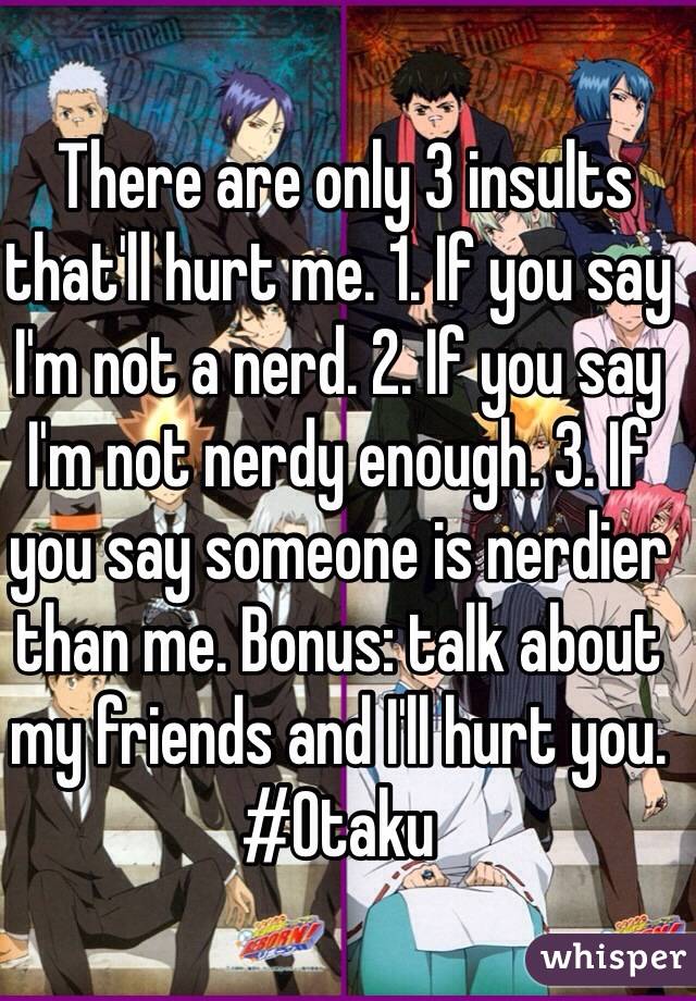  There are only 3 insults that'll hurt me. 1. If you say I'm not a nerd. 2. If you say I'm not nerdy enough. 3. If you say someone is nerdier than me. Bonus: talk about my friends and I'll hurt you. #Otaku