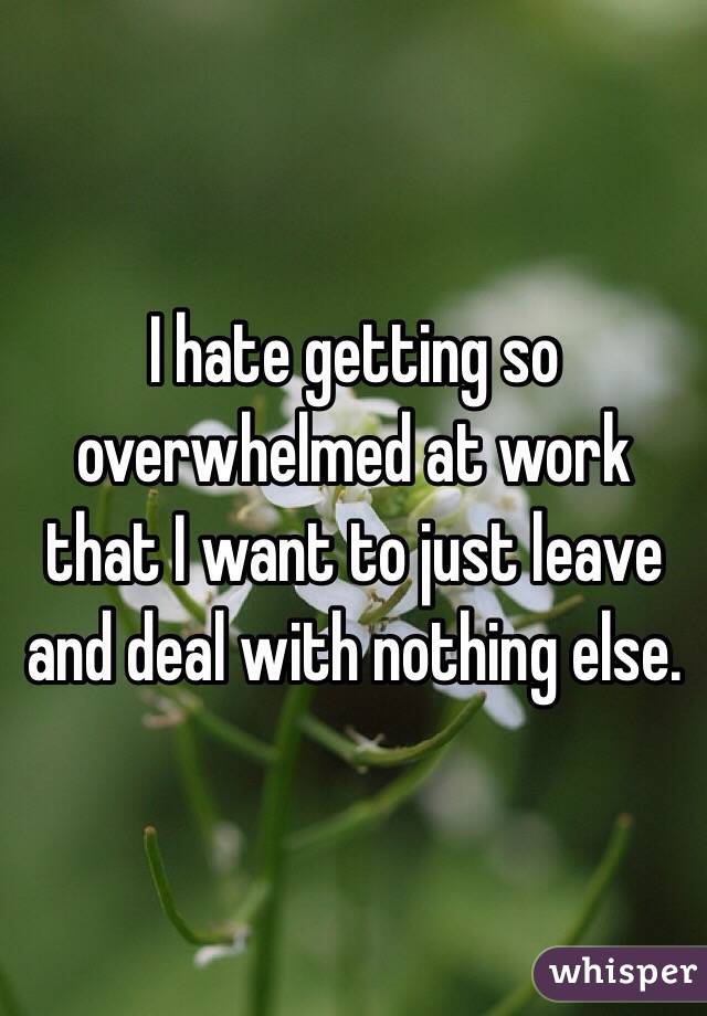 I hate getting so overwhelmed at work that I want to just leave and deal with nothing else.