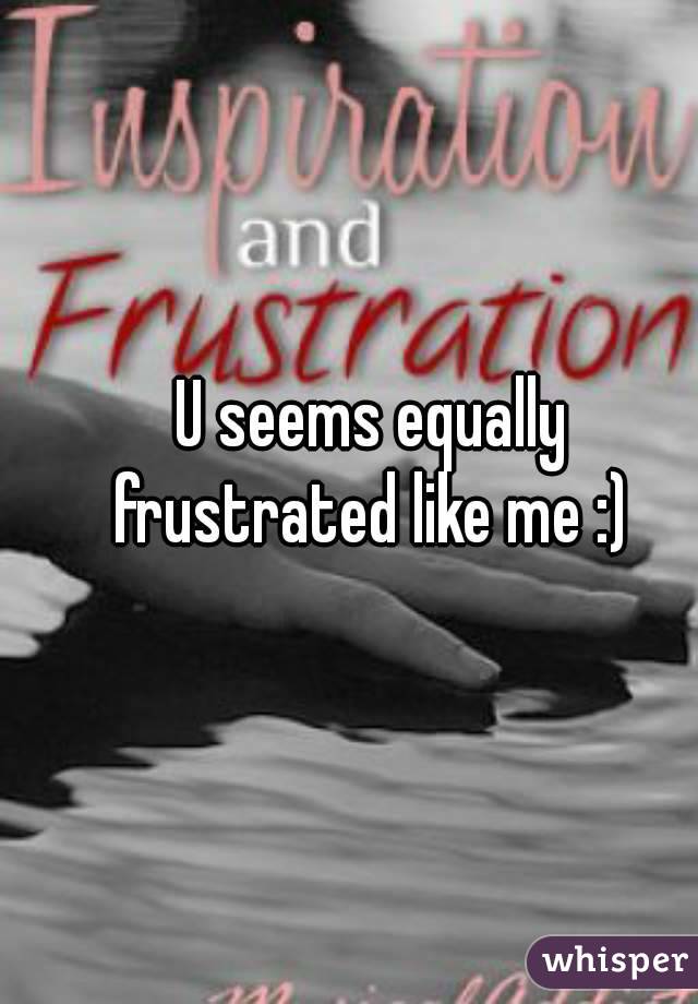 U seems equally frustrated like me :) 