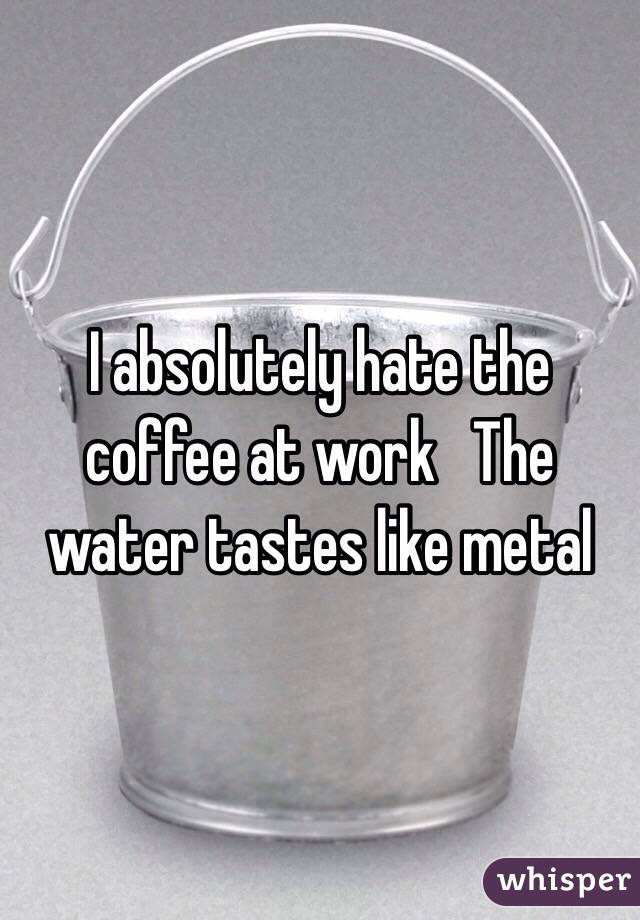 I absolutely hate the coffee at work   The water tastes like metal  