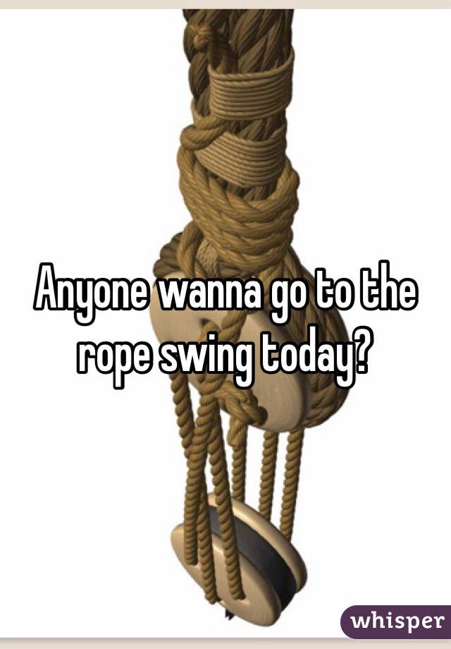 Anyone wanna go to the rope swing today?