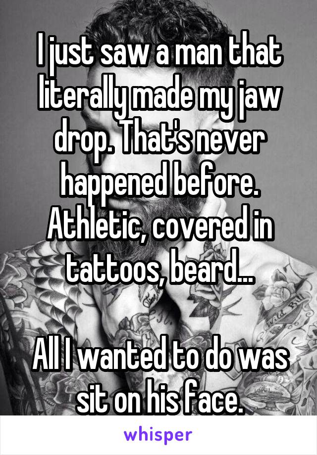 I just saw a man that literally made my jaw drop. That's never happened before.
Athletic, covered in tattoos, beard...

All I wanted to do was sit on his face.