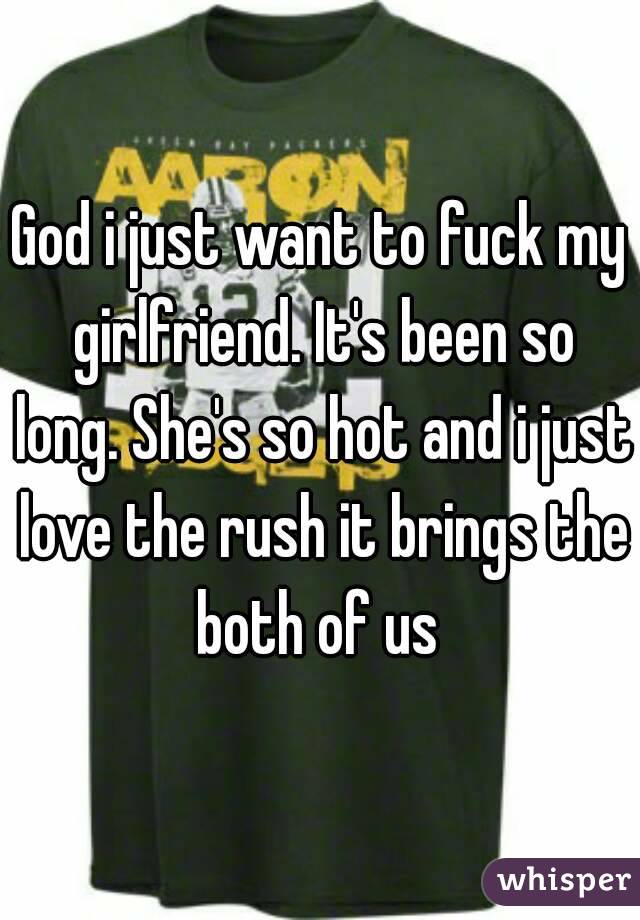 God i just want to fuck my girlfriend. It's been so long. She's so hot and i just love the rush it brings the both of us 