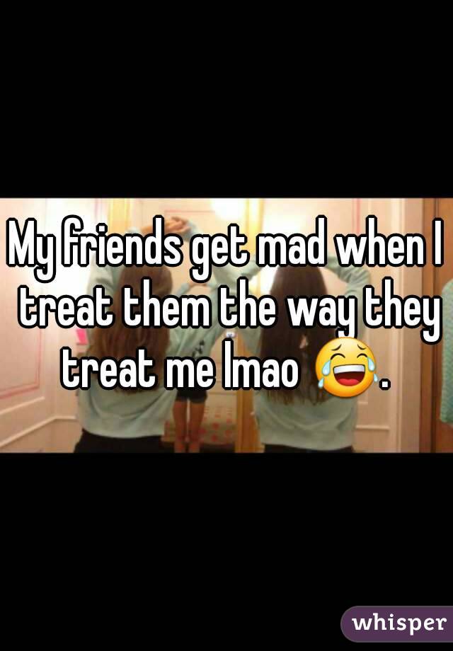 My friends get mad when I treat them the way they treat me lmao 😂. 
