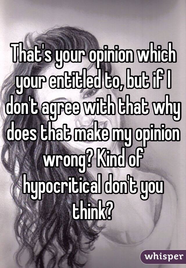 That's your opinion which your entitled to, but if I don't agree with that why does that make my opinion wrong? Kind of hypocritical don't you think?  