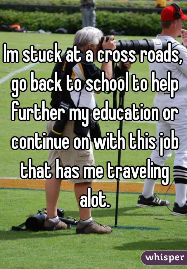 Im stuck at a cross roads, go back to school to help further my education or continue on with this job that has me traveling alot.