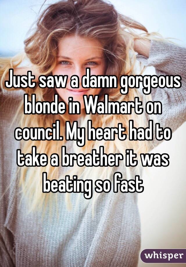 Just saw a damn gorgeous blonde in Walmart on council. My heart had to take a breather it was beating so fast 