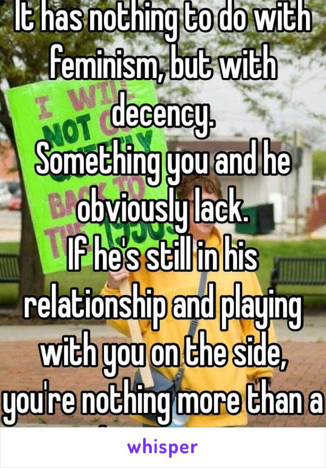 It has nothing to do with feminism, but with decency. 
Something you and he obviously lack. 
If he's still in his relationship and playing with you on the side, you're nothing more than a distraction. 
