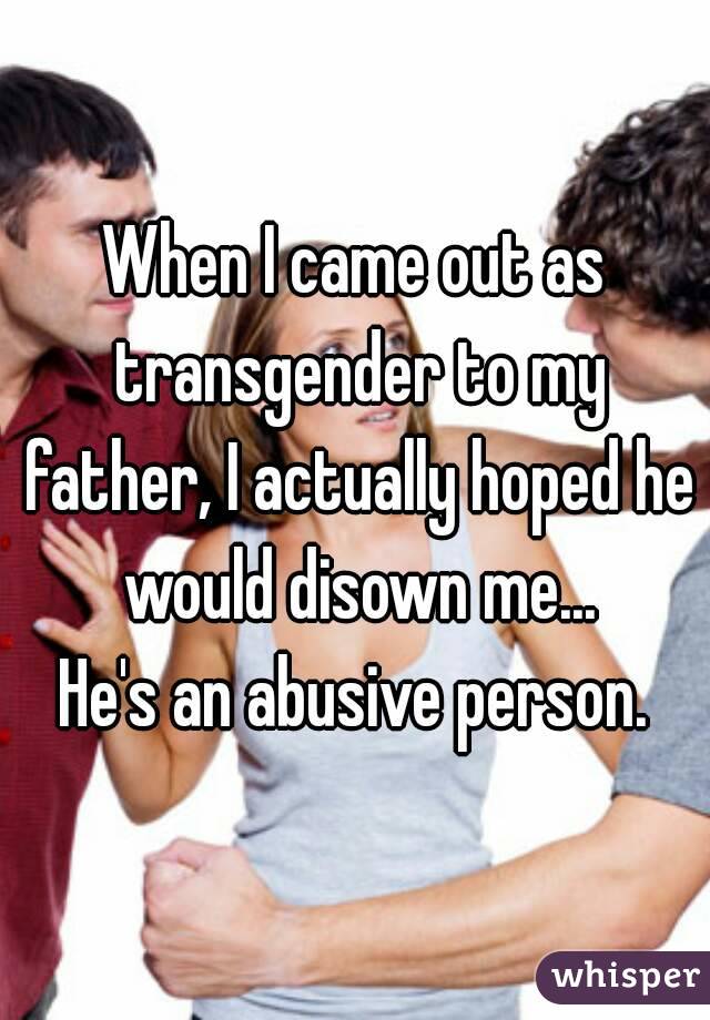 When I came out as transgender to my father, I actually hoped he would disown me...
He's an abusive person.