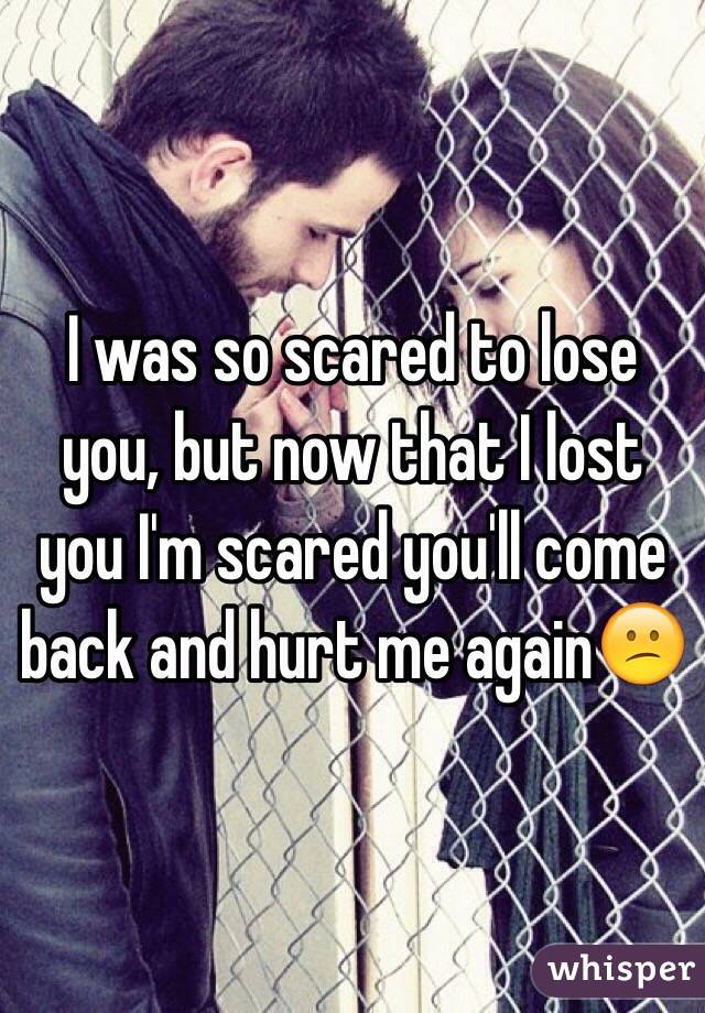 I was so scared to lose you, but now that I lost you I'm scared you'll come back and hurt me again😕