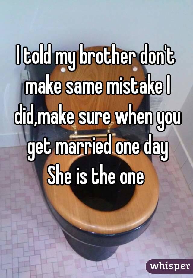 I told my brother don't make same mistake I did,make sure when you get married one day
She is the one