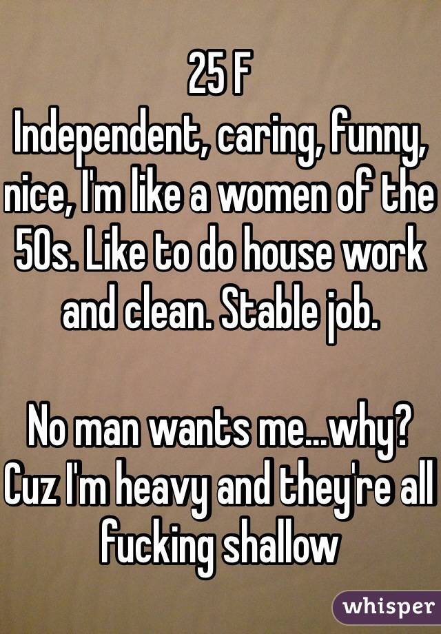 25 F
Independent, caring, funny, nice, I'm like a women of the 50s. Like to do house work and clean. Stable job. 

No man wants me...why? Cuz I'm heavy and they're all fucking shallow  