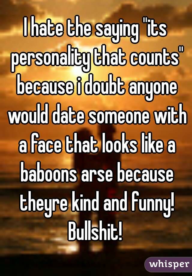 I hate the saying "its personality that counts" because i doubt anyone would date someone with a face that looks like a baboons arse because theyre kind and funny! Bullshit! 