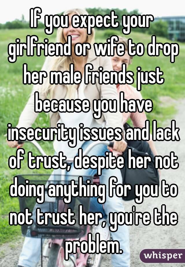 If you expect your girlfriend or wife to drop her male friends just because you have insecurity issues and lack of trust, despite her not doing anything for you to not trust her, you're the problem.