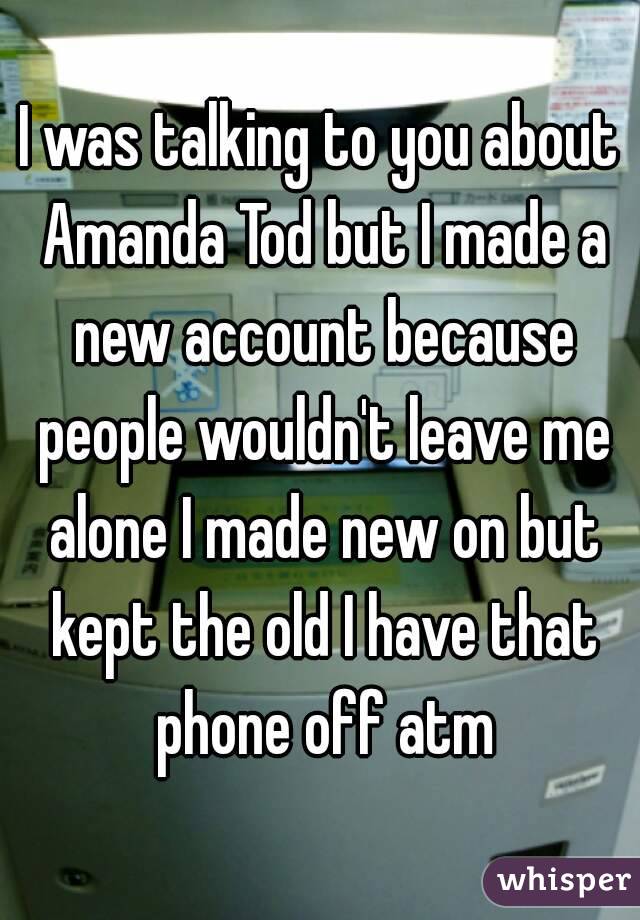 I was talking to you about Amanda Tod but I made a new account because people wouldn't leave me alone I made new on but kept the old I have that phone off atm