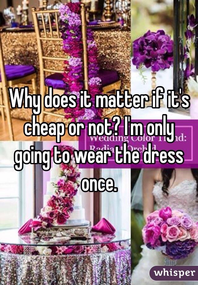 Why does it matter if it's cheap or not? I'm only going to wear the dress once.