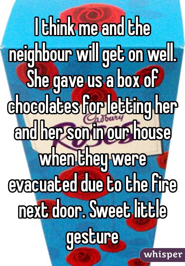 I think me and the neighbour will get on well. She gave us a box of chocolates for letting her and her son in our house when they were evacuated due to the fire next door. Sweet little gesture 
