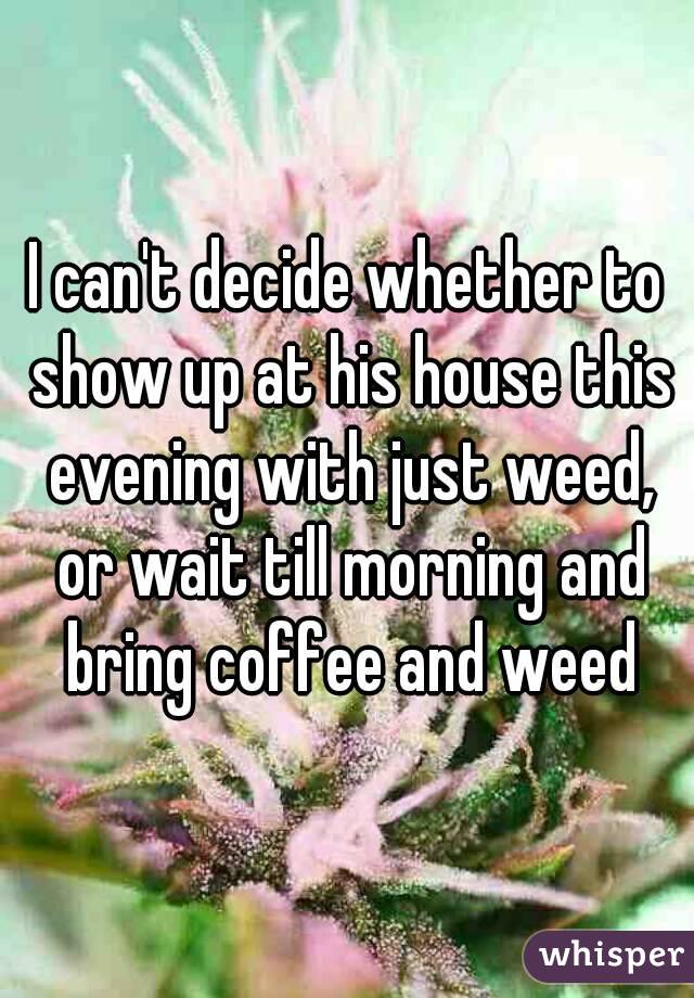 I can't decide whether to show up at his house this evening with just weed, or wait till morning and bring coffee and weed