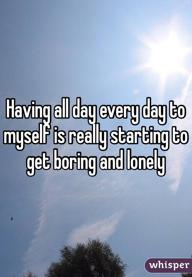 Having all day every day to myself is really starting to get boring and lonely