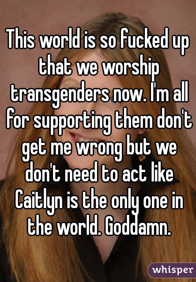 This world is so fucked up that we worship transgenders now. I'm all for supporting them don't get me wrong but we don't need to act like Caitlyn is the only one in the world. Goddamn.