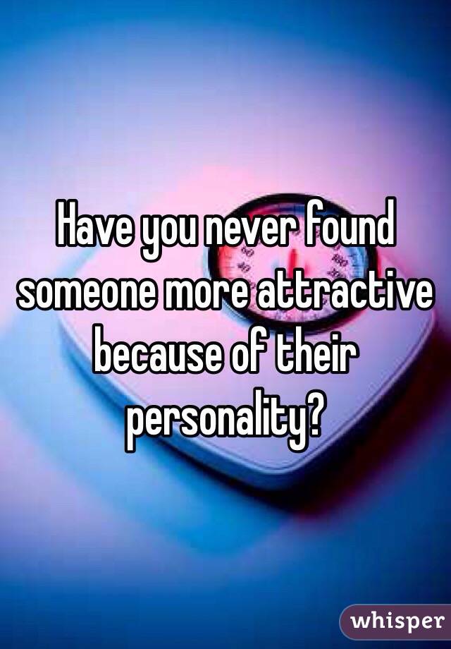 Have you never found someone more attractive because of their personality?
