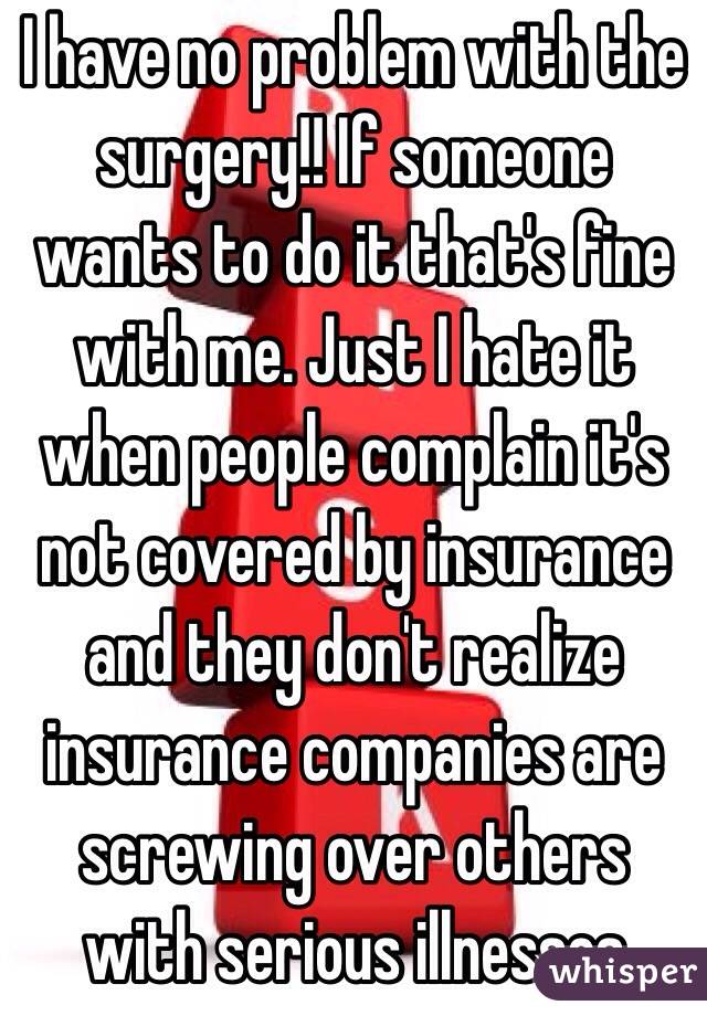 I have no problem with the surgery!! If someone wants to do it that's fine with me. Just I hate it when people complain it's not covered by insurance and they don't realize insurance companies are screwing over others with serious illnesses
