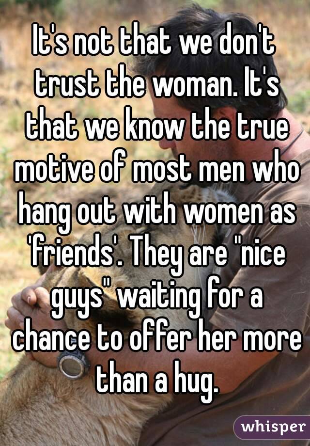 It's not that we don't trust the woman. It's that we know the true motive of most men who hang out with women as 'friends'. They are "nice guys" waiting for a chance to offer her more than a hug.